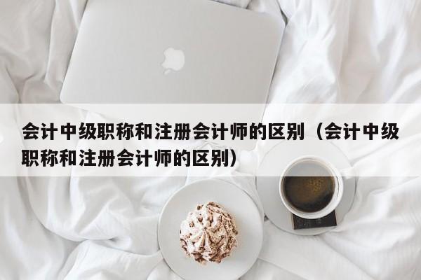 会计中级职称和注册会计师的区别（会计中级职称和注册会计师的区别）