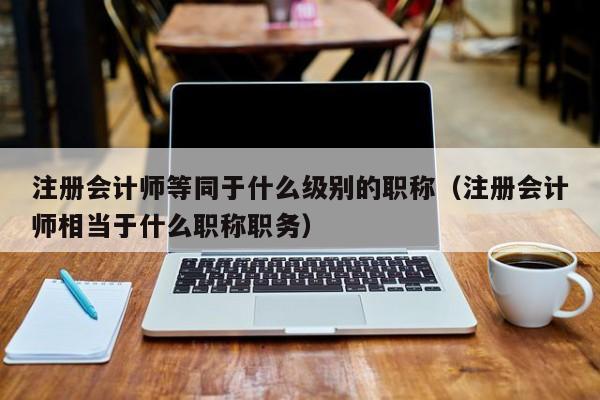 注册会计师等同于什么级别的职称（注册会计师相当于什么职称职务）