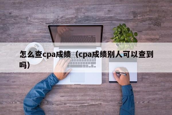 怎么查cpa成绩（cpa成绩别人可以查到吗）