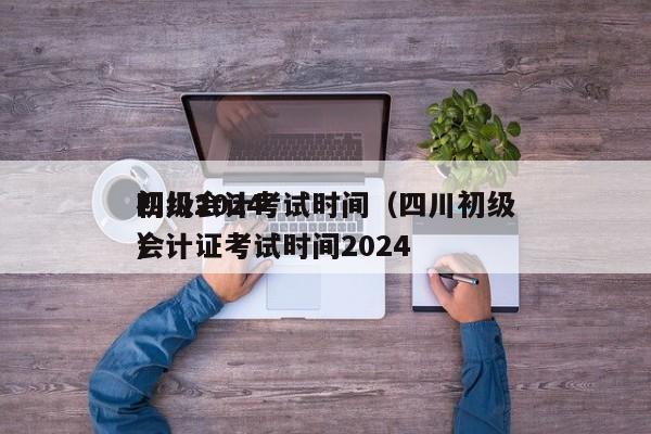 四川2024
初级会计考试时间（四川初级会计证考试时间2024
）