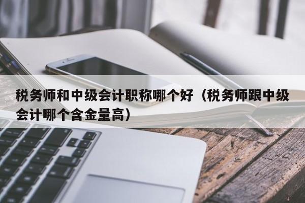 税务师和中级会计职称哪个好（税务师跟中级会计哪个含金量高）