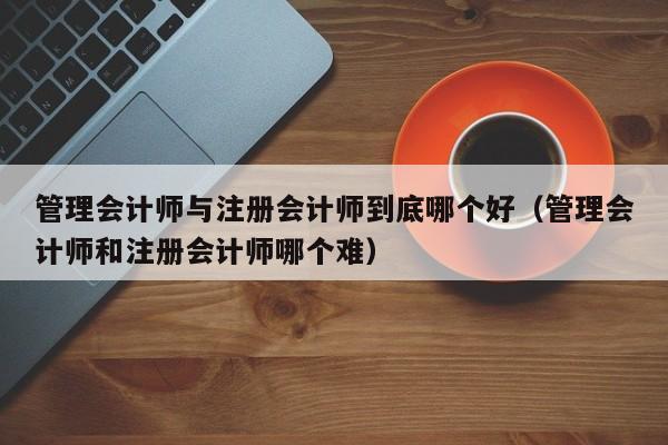 管理会计师与注册会计师到底哪个好（管理会计师和注册会计师哪个难）
