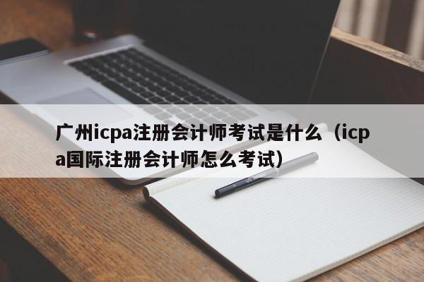 广州icpa注册会计师考试是什么（icpa国际注册会计师怎么考试）