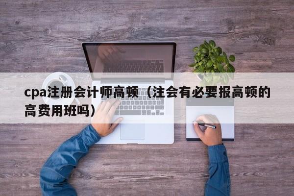 cpa注册会计师高顿（注会有必要报高顿的高费用班吗）