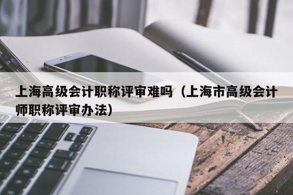 上海高级会计职称评审难吗（上海市高级会计师职称评审办法）