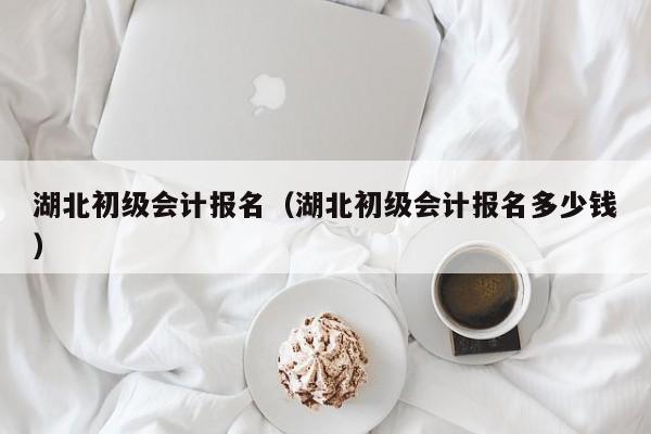 湖北初级会计报名（湖北初级会计报名多少钱）