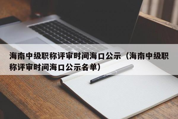 海南中级职称评审时间海口公示（海南中级职称评审时间海口公示名单）
