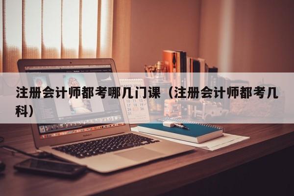 注册会计师都考哪几门课（注册会计师都考几科）
