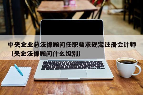 中央企业总法律顾问任职要求规定注册会计师（央企法律顾问什么级别）