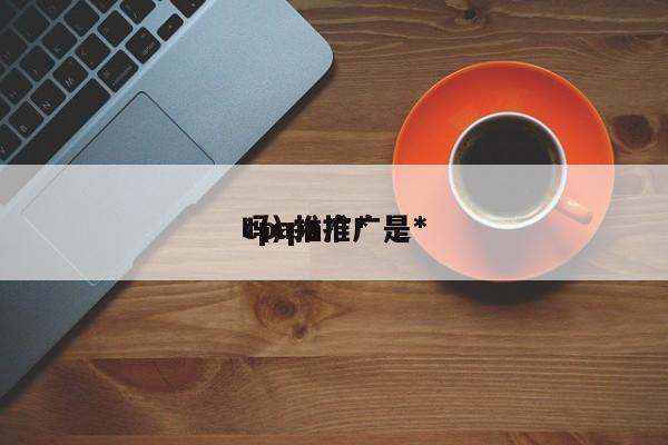cpa推广*
（cpa推广是*
吗）