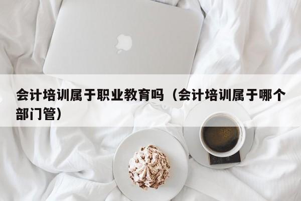 会计培训属于职业教育吗（会计培训属于哪个部门管）