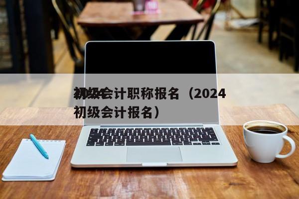 2024
初级会计职称报名（2024
1初级会计报名）