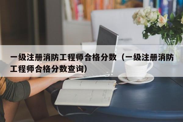 一级注册消防工程师合格分数（一级注册消防工程师合格分数查询）